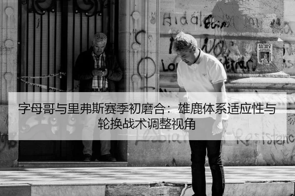 字母哥与里弗斯赛季初磨合：雄鹿体系适应性与轮换战术调整视角